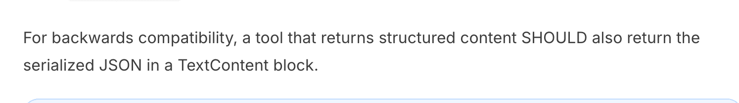For backwards compatibility, a tools that returns structured content SHOULD also return the serialized JSON in a TextContent block.